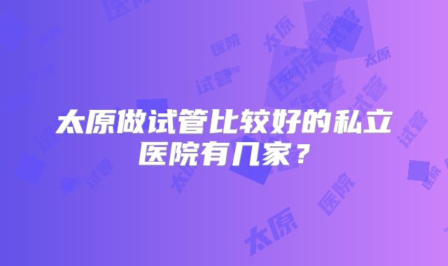 太原做试管比较好的私立医院有几家？