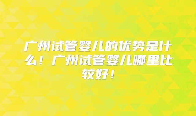 广州试管婴儿的优势是什么！广州试管婴儿哪里比较好！