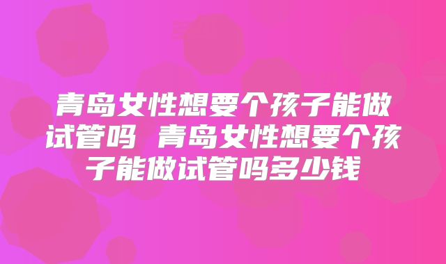青岛女性想要个孩子能做试管吗 青岛女性想要个孩子能做试管吗多少钱
