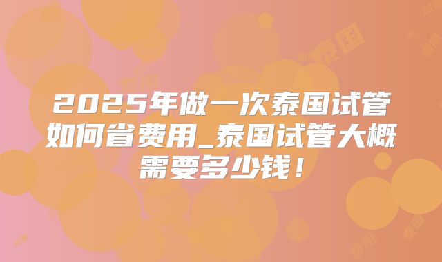2025年做一次泰国试管如何省费用_泰国试管大概需要多少钱！