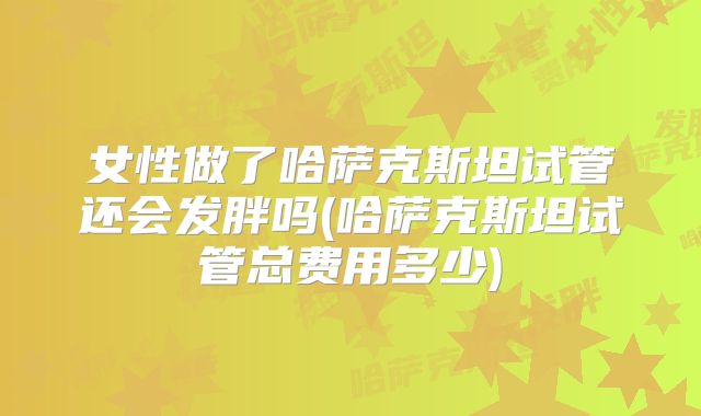 女性做了哈萨克斯坦试管还会发胖吗(哈萨克斯坦试管总费用多少)