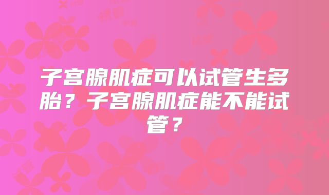 子宫腺肌症可以试管生多胎？子宫腺肌症能不能试管？