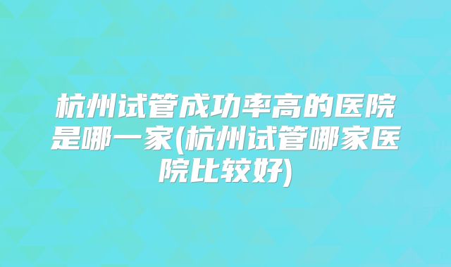杭州试管成功率高的医院是哪一家(杭州试管哪家医院比较好)