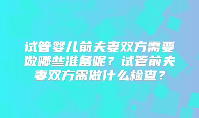 试管婴儿前夫妻双方需要做哪些准备呢？试管前夫妻双方需做什么检查？