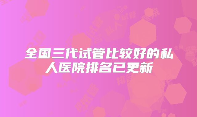 全国三代试管比较好的私人医院排名已更新