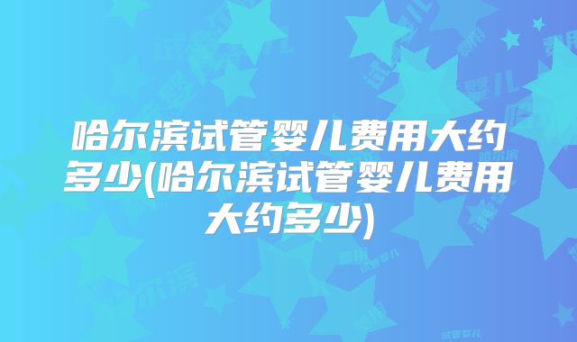 哈尔滨试管婴儿费用大约多少(哈尔滨试管婴儿费用大约多少)