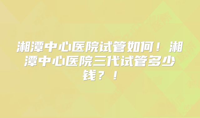湘潭中心医院试管如何！湘潭中心医院三代试管多少钱？！