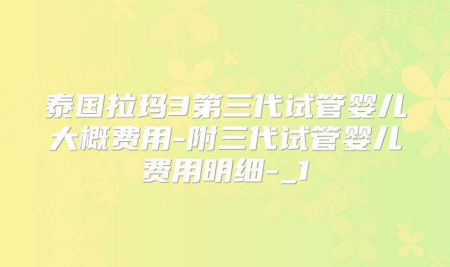 泰国拉玛3第三代试管婴儿大概费用-附三代试管婴儿费用明细-_1