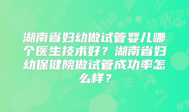 湖南省妇幼做试管婴儿哪个医生技术好？湖南省妇幼保健院做试管成功率怎么样？