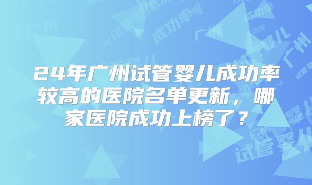 24年广州试管婴儿成功率较高的医院名单更新，哪家医院成功上榜了？