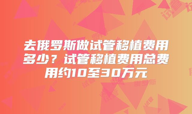 去俄罗斯做试管移植费用多少?试管移植费用总费用约10至30万元