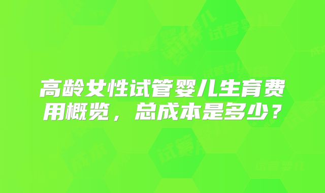 高龄女性试管婴儿生育费用概览，总成本是多少？