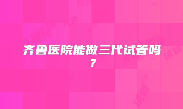 齐鲁医院能做三代试管吗？