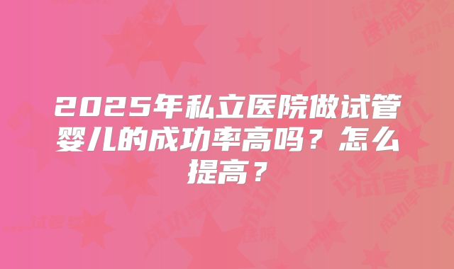 2025年私立医院做试管婴儿的成功率高吗？怎么提高？