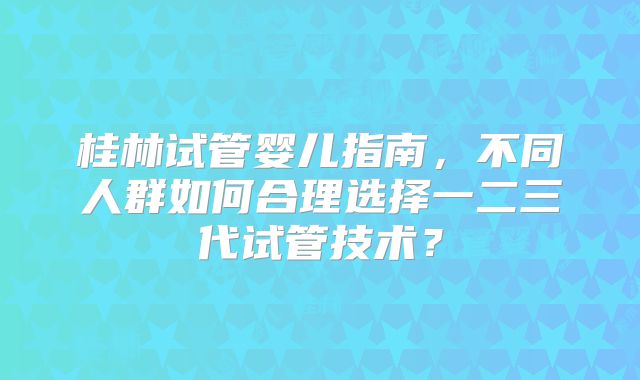 桂林试管婴儿指南，不同人群如何合理选择一二三代试管技术？
