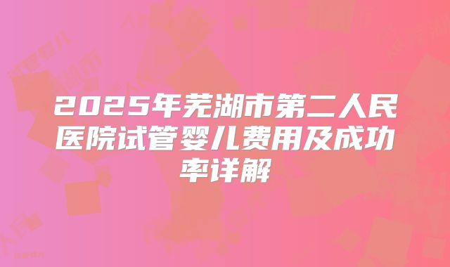 2025年芜湖市第二人民医院试管婴儿费用及成功率详解