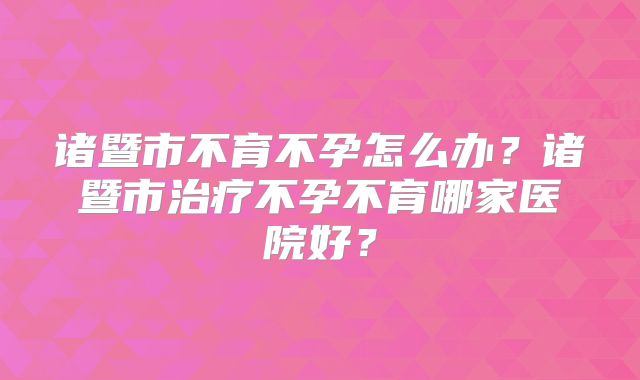 诸暨市不育不孕怎么办?诸暨市治疗不孕不育哪家医院好?