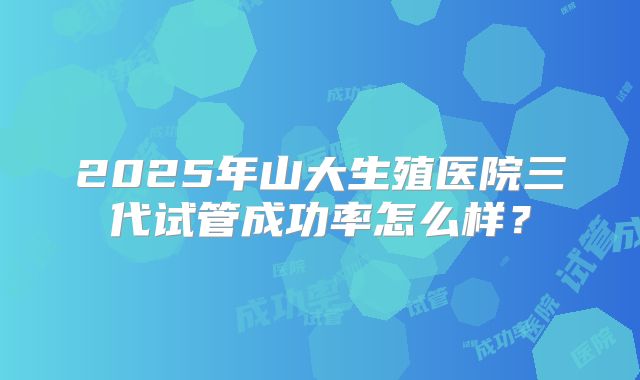 2025年山大生殖医院三代试管成功率怎么样？