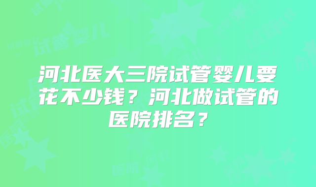 河北医大三院试管婴儿要花不少钱?河北做试管的医院排名?