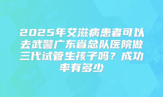 2025年艾滋病患者可以去武警广东省总队医院做三代试管生孩子吗？成功率有多少