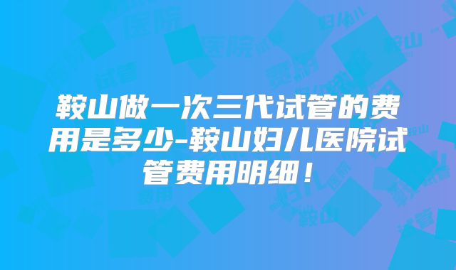 鞍山做一次三代试管的费用是多少-鞍山妇儿医院试管费用明细！