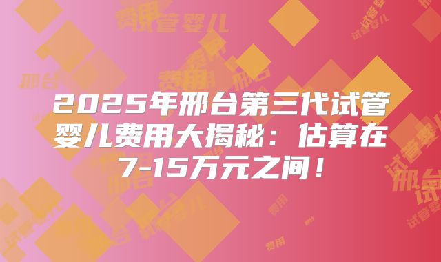 2025年邢台第三代试管婴儿费用大揭秘:估算在7-15万元之间!