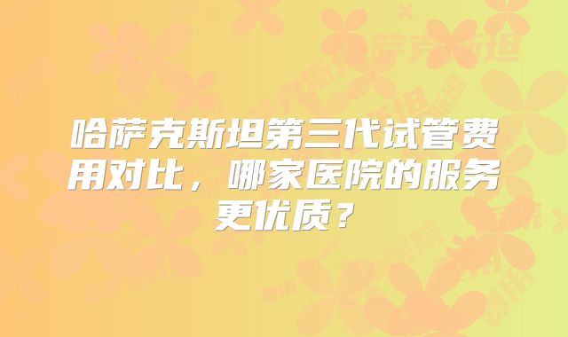 哈萨克斯坦第三代试管费用对比,哪家医院的服务更优质?