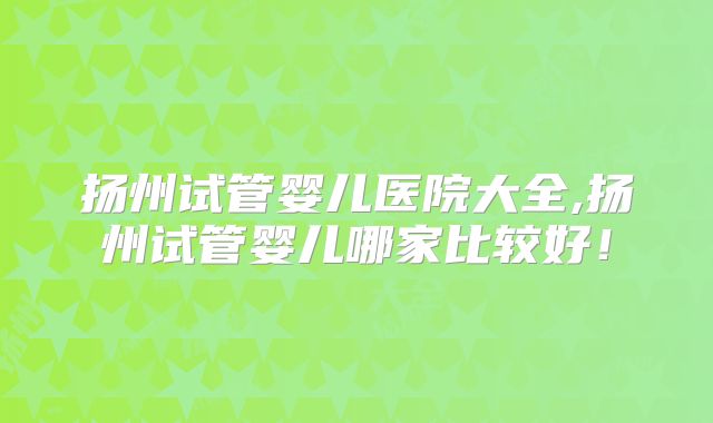 扬州试管婴儿医院大全,扬州试管婴儿哪家比较好！