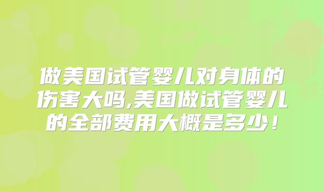 做美国试管婴儿对身体的伤害大吗,美国做试管婴儿的全部费用大概是多少!