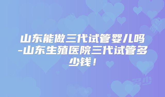 山东能做三代试管婴儿吗-山东生殖医院三代试管多少钱！