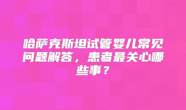 哈萨克斯坦试管婴儿常见问题解答，患者最关心哪些事？