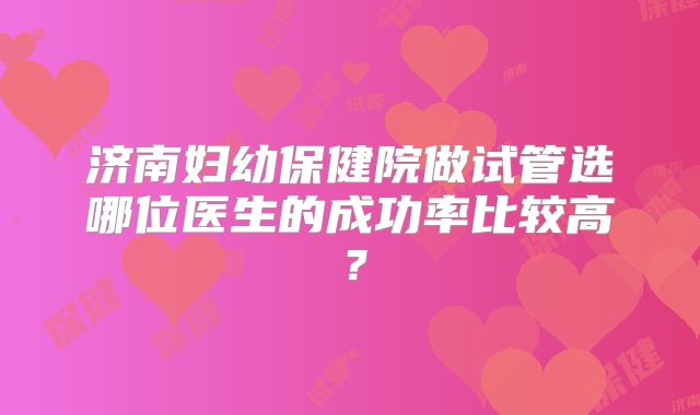 济南妇幼保健院做试管选哪位医生的成功率比较高?