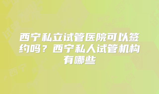 西宁私立试管医院可以签约吗？西宁私人试管机构有哪些