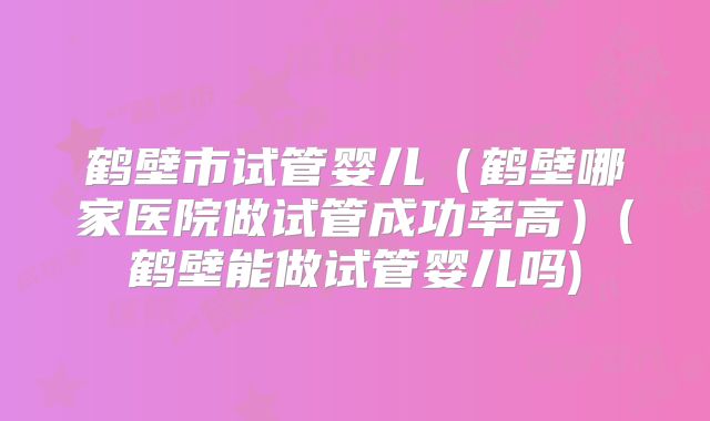 鹤壁市试管婴儿(鹤壁哪家医院做试管成功率高)(鹤壁能做试管婴儿吗)