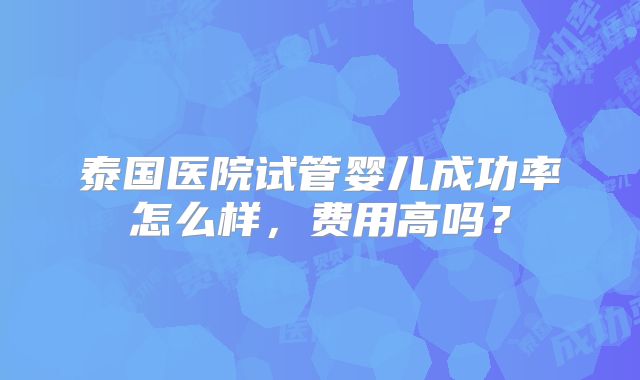 泰国医院试管婴儿成功率怎么样，费用高吗？