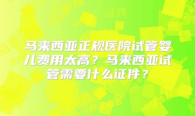 马来西亚正规医院试管婴儿费用太高？马来西亚试管需要什么证件？