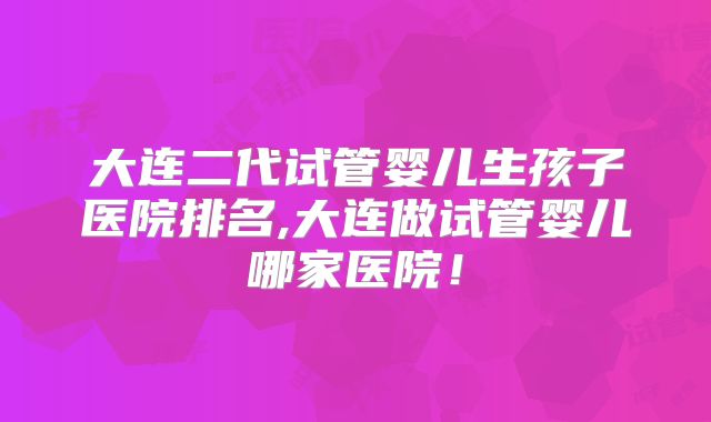 大连二代试管婴儿生孩子医院排名,大连做试管婴儿哪家医院！