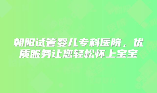 朝阳试管婴儿专科医院,优质服务让您轻松怀上宝宝