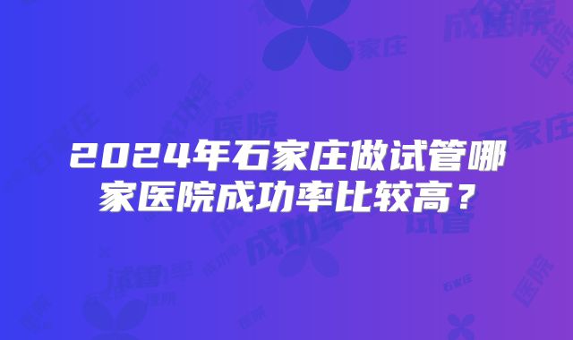 2024年石家庄做试管哪家医院成功率比较高？