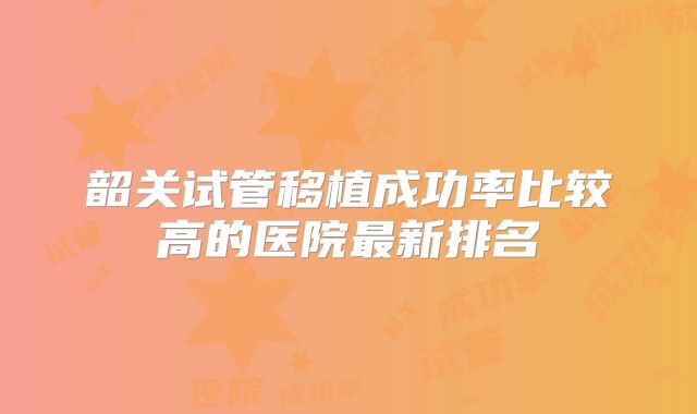 韶关试管移植成功率比较高的医院最新排名