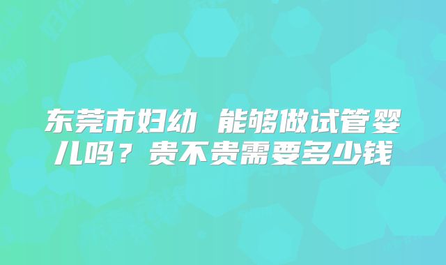 东莞市妇幼 能够做试管婴儿吗?贵不贵需要多少钱