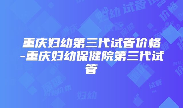 重庆妇幼第三代试管价格-重庆妇幼保健院第三代试管
