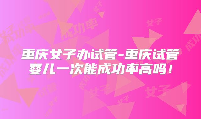 重庆女子办试管-重庆试管婴儿一次能成功率高吗!