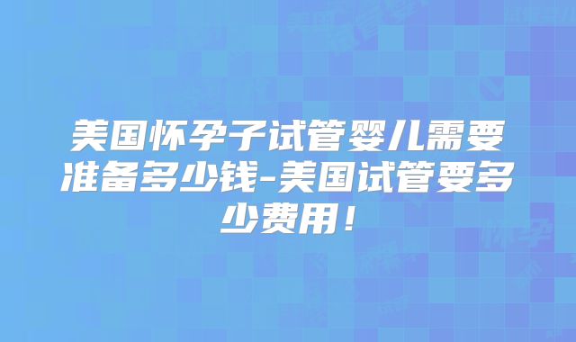 美国怀孕子试管婴儿需要准备多少钱-美国试管要多少费用！