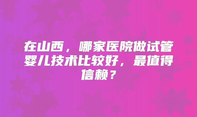 在山西，哪家医院做试管婴儿技术比较好，最值得信赖？