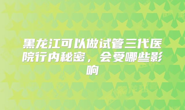 黑龙江可以做试管三代医院行内秘密，会受哪些影响