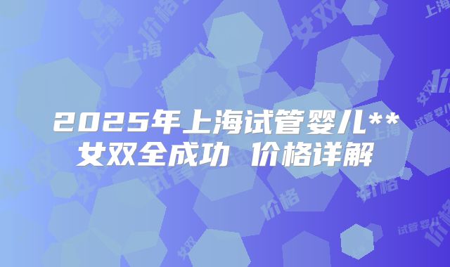 2025年上海试管婴儿**女双全成功 价格详解