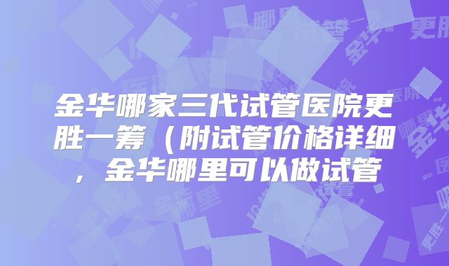 金华哪家三代试管医院更胜一筹(附试管价格详细,金华哪里可以做试管