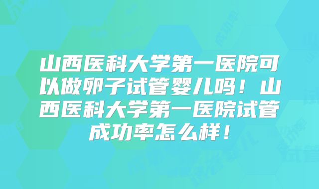 山西医科大学第一医院可以做卵子试管婴儿吗！山西医科大学第一医院试管成功率怎么样！