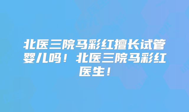北医三院马彩红擅长试管婴儿吗！北医三院马彩红医生！